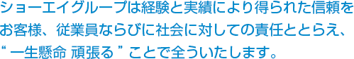 ショーエイグループは経験と実績により得られた信頼をお客様、従業員ならびに社会に対しての責任ととらえ、“一生懸命 頑張る”ことで全ういたします。