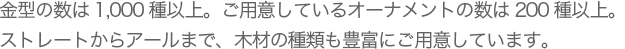 金型の数は●●●以上。ご用意しているオーナメントの数は●●以上。ストレートからアールまで、木材の種類も豊富にご用意しています。